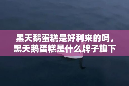 黑天鹅蛋糕是好利来的吗，黑天鹅蛋糕是什么牌子旗下的