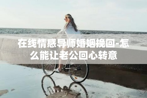 在线情感导师婚姻挽回-怎么能让老公回心转意