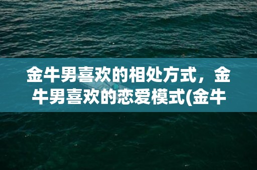 金牛男喜欢的相处方式，金牛男喜欢的恋爱模式(金牛男心疼什么样的女生)