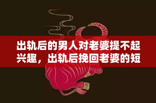 出轨后的男人对老婆提不起兴趣，出轨后挽回老婆的短信怎么写文案？离婚后挽回老婆的一封信范文