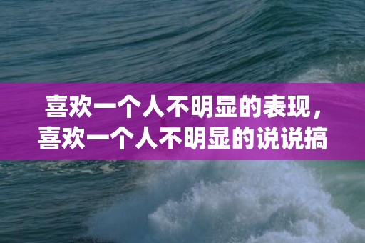 喜欢一个人不明显的表现，喜欢一个人不明显的说说搞笑(喜欢一个人的说说霸气)