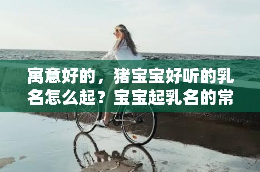 寓意好的，猪宝宝好听的乳名怎么起？宝宝起乳名的常见方法？