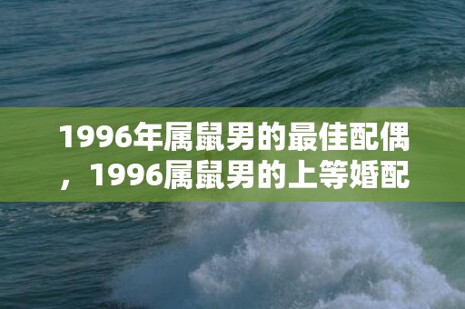 1996年属鼠男的最佳配偶，1996属鼠男的上等婚配