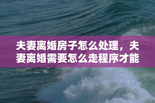 夫妻离婚房子怎么处理，夫妻离婚需要怎么走程序才能离婚 离婚要什么流程