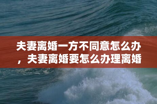 夫妻离婚一方不同意怎么办，夫妻离婚要怎么办理离婚证手续？夫妻双方离婚需要哪些手续