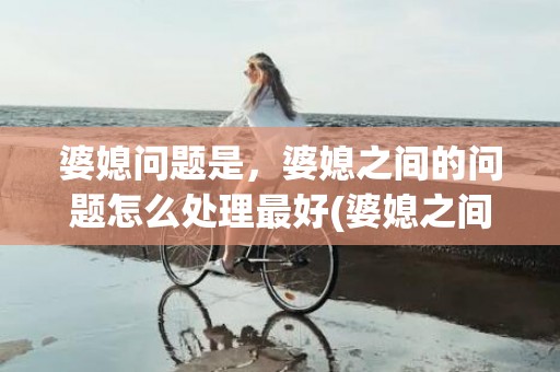 婆媳问题是，婆媳之间的问题怎么处理最好(婆媳之间闹翻了怎么办)