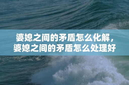 婆媳之间的矛盾怎么化解，婆媳之间的矛盾怎么处理好一点 如果发生婆媳矛盾你会怎么处理