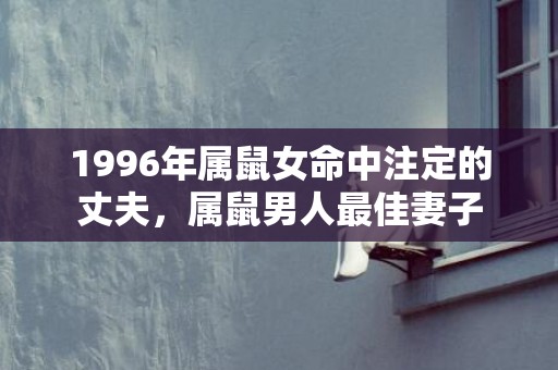 1996年属鼠女命中注定的丈夫，属鼠男人最佳妻子