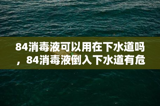 84消毒液可以用在下水道吗，84消毒液倒入下水道有危害吗