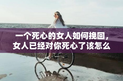 一个死心的女人如何挽回，女人已经对你死心了该怎么办