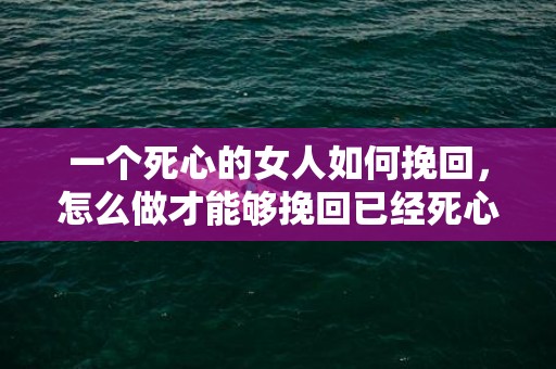 一个死心的女人如何挽回，怎么做才能够挽回已经死心的女人