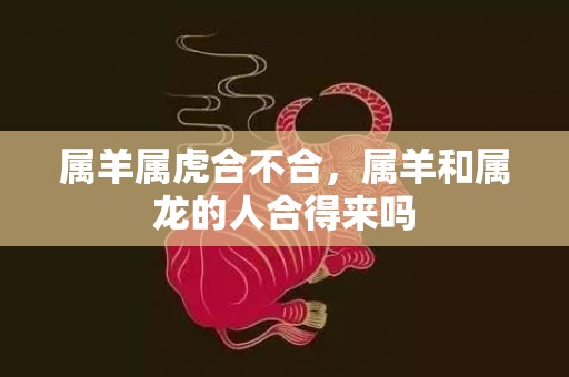 属羊属虎合不合，属羊和属龙的人合得来吗