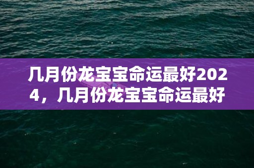 几月份龙宝宝命运最好2024，几月份龙宝宝命运最好