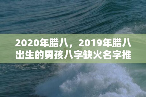 2020年腊八，2019年腊八出生的男孩八字缺火名字推荐，腊八出生五行缺火？