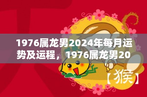 1976属龙男2024年每月运势及运程，1976属龙男2023年运势