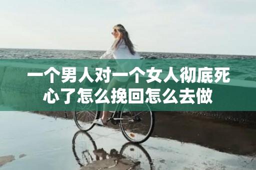 一个男人对一个女人彻底死心了怎么挽回怎么去做