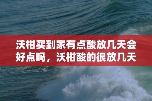 沃柑买到家有点酸放几天会好点吗，沃柑酸的很放几天会甜吗