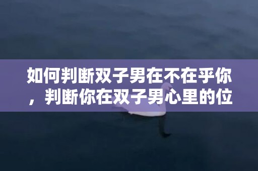 如何判断双子男在不在乎你，判断你在双子男心里的位置,这七个表现你发现多少