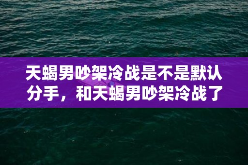 天蝎男吵架冷战是不是默认分手，和天蝎男吵架冷战了,怎么哄他才能重归于好