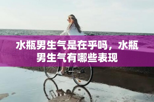 水瓶男生气是在乎吗，水瓶男生气有哪些表现