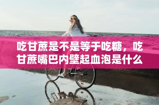 吃甘蔗是不是等于吃糖，吃甘蔗嘴巴内壁起血泡是什么原因