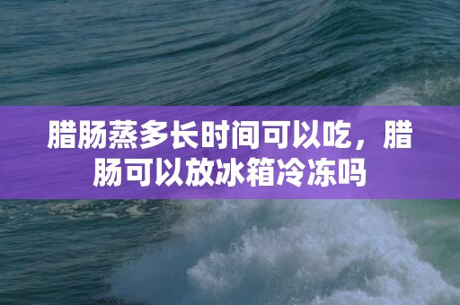 腊肠蒸多长时间可以吃，腊肠可以放冰箱冷冻吗