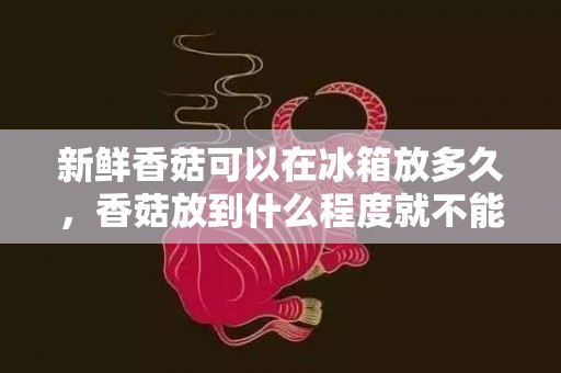 新鲜香菇可以在冰箱放多久，香菇放到什么程度就不能吃了