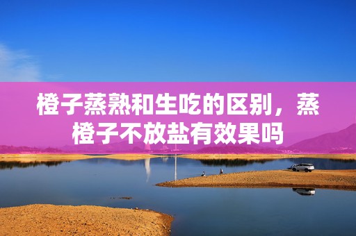 橙子蒸熟和生吃的区别，蒸橙子不放盐有效果吗