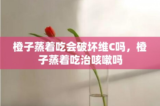 橙子蒸着吃会破坏维C吗，橙子蒸着吃治咳嗽吗