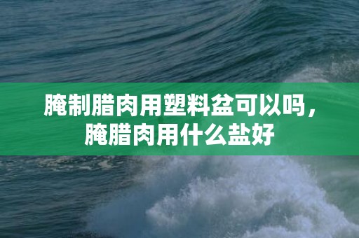 腌制腊肉用塑料盆可以吗，腌腊肉用什么盐好