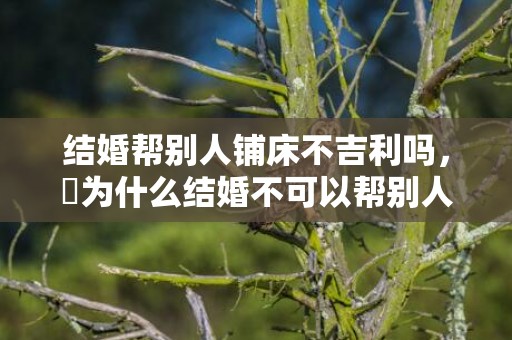 结婚帮别人铺床不吉利吗，​为什么结婚不可以帮别人铺床