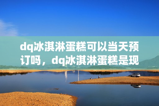 dq冰淇淋蛋糕可以当天预订吗，dq冰淇淋蛋糕是现做的吗