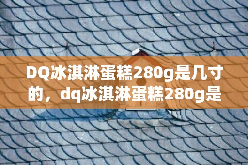 DQ冰淇淋蛋糕280g是几寸的，dq冰淇淋蛋糕280g是多大