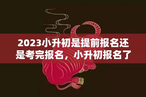 2023小升初是提前报名还是考完报名，小升初报名了可以选择别的学校吗