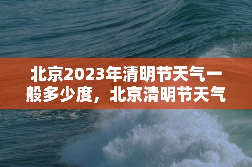 北京2023年清明节天气一般多少度，北京清明节天气怎么样