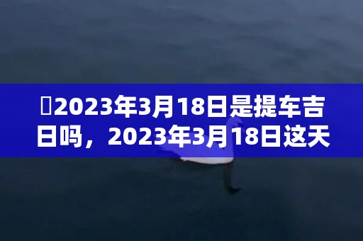 ​2023年3月18日是提车吉日吗，2023年3月18日这天是提车黄道吉日