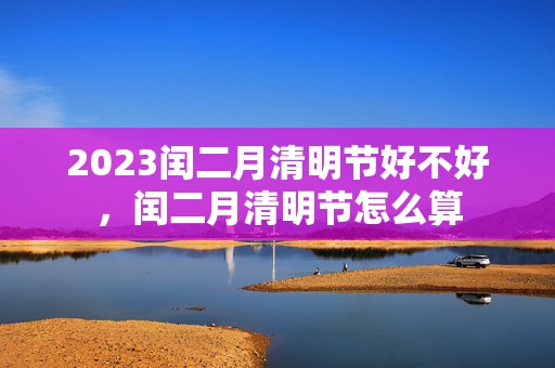 2023闰二月清明节好不好，闰二月清明节怎么算