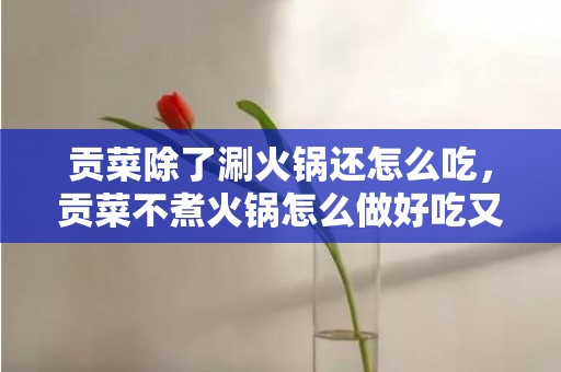 贡菜除了涮火锅还怎么吃，贡菜不煮火锅怎么做好吃又简单