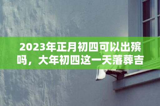 2023年正月初四可以出殡吗，大年初四这一天落葬吉利吗