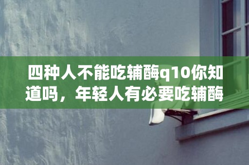 四种人不能吃辅酶q10你知道吗，年轻人有必要吃辅酶q10吗