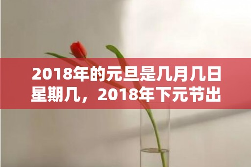 2018年的元旦是几月几日星期几，2018年下元节出生男孩五行缺金名字大全，下元节的由来。