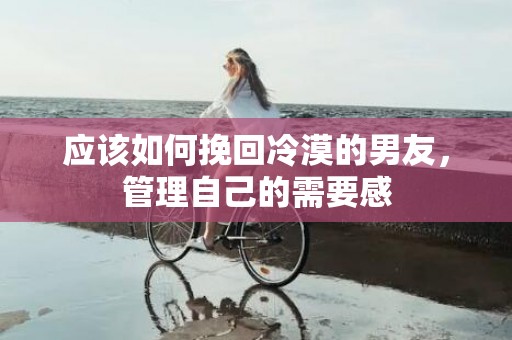 应该如何挽回冷漠的男友，管理自己的需要感