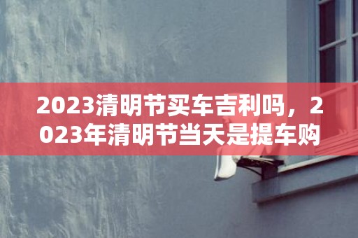 2023清明节买车吉利吗，2023年清明节当天是提车购车好时机吗