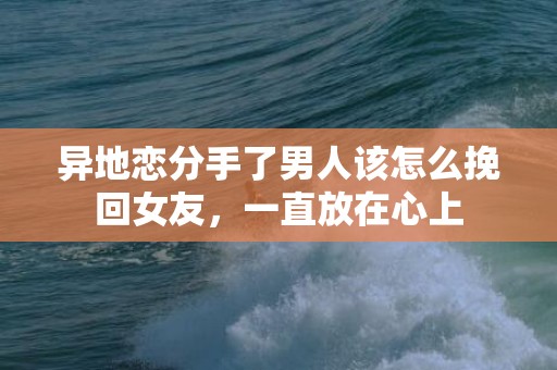 异地恋分手了男人该怎么挽回女友，一直放在心上