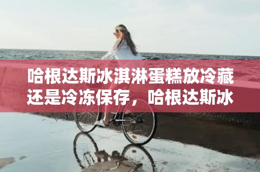 哈根达斯冰淇淋蛋糕放冷藏还是冷冻保存，哈根达斯冰淇淋蛋糕怎么保存时间长不会坏