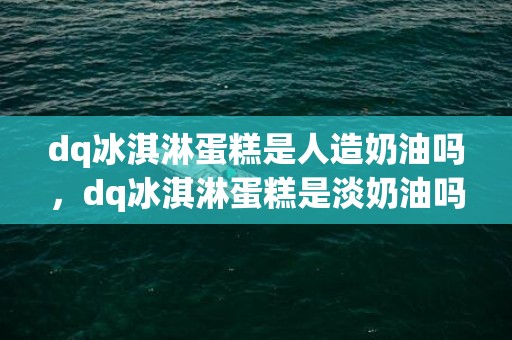 dq冰淇淋蛋糕是人造奶油吗，dq冰淇淋蛋糕是淡奶油吗