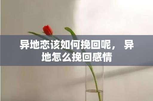 异地恋该如何挽回呢， 异地怎么挽回感情