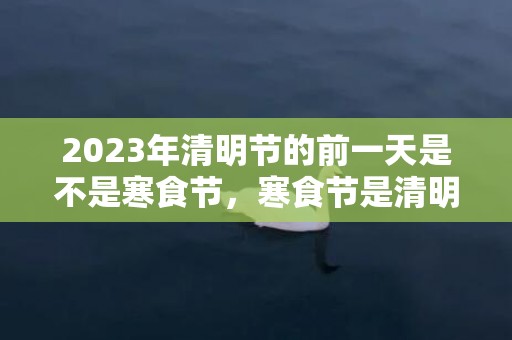 2023年清明节的前一天是不是寒食节，寒食节是清明节的前几天