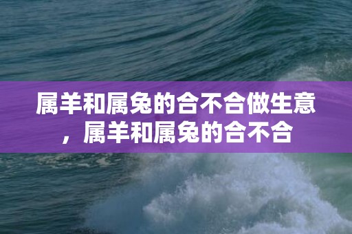 属羊和属兔的合不合做生意，属羊和属兔的合不合