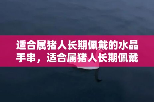 适合属猪人长期佩戴的水晶手串，适合属猪人长期佩戴的吉祥物